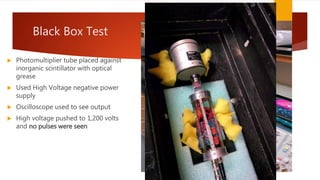 Black Box Test
 Photomultiplier tube placed against
inorganic scintillator with optical
grease
 Used High Voltage negative power
supply
 Oscilloscope used to see output
 High voltage pushed to 1,200 volts
and no pulses were seen
 