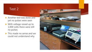Test 2
 Another test was done and
yet no pulses were seen
 With voltage raised up to
1,000 volts there were still
no pulses
 This made no sense and we
could not understand why
 