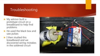 Troubleshooting
 My advisor built a
prototype circuit on a
breadboard to help find
problems
 He used the black box and
saw pulses
 I then studied this
breadboard and we
discovered wiring mistakes
in the soldered circuit
 