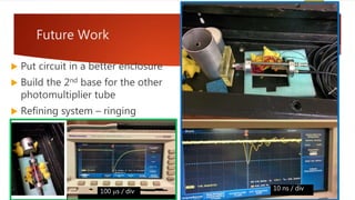 Future Work
 Put circuit in a better enclosure
 Build the 2nd base for the other
photomultiplier tube
 Refining system – ringing
10 ns / div100 ms / div
 