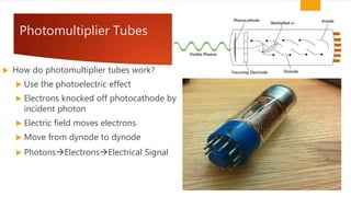 Photomultiplier Tubes
 How do photomultiplier tubes work?
 Use the photoelectric effect
 Electrons knocked off photocathode by
incident photon
 Electric field moves electrons
 Move from dynode to dynode
 PhotonsElectronsElectrical Signal
 