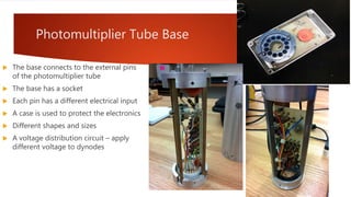 Photomultiplier Tube Base
 The base connects to the external pins
of the photomultiplier tube
 The base has a socket
 Each pin has a different electrical input
 A case is used to protect the electronics
 Different shapes and sizes
 A voltage distribution circuit – apply
different voltage to dynodes
 