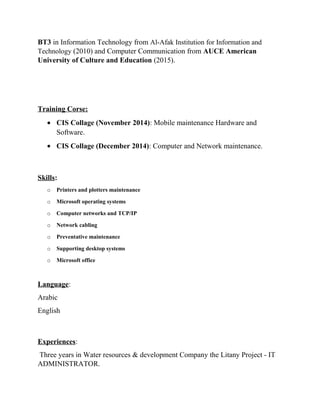 BT3 in Information Technology from Al-Afak Institution for Information and
Technology (2010) and Computer Communication from AUCE American
University of Culture and Education (2015).
Training Corse:
• CIS Collage (November 2014): Mobile maintenance Hardware and
Software.
• CIS Collage (December 2014): Computer and Network maintenance.
Skills:
o Printers and plotters maintenance
o Microsoft operating systems
o Computer networks and TCP/IP
o Network cabling
o Preventative maintenance
o Supporting desktop systems
o Microsoft office
Language:
Arabic
English
Experiences:
Three years in Water resources & development Company the Litany Project - IT
ADMINISTRATOR.
 