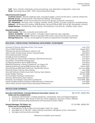 Deborah Aretakis
Page 2 of 2
VoIP - Cisco, Fortinet, Intermedia, phone provisioning, auto-attendant configuration, voice mail
Email – Exchange Server 2007 – 2016, Cloud Hosted Exchange
Client Environment Support
Customer service - Resolve assigned cases, manage budgets, communicate status, customer satisfaction
Remote access - Terminal Server, VPN, Remote Desktop, Citrix Desktop
User Administration – Email, Active Directory accounts & groups, passwords, permissions
PC Peripherals – Windows, Mac, Imaging, updates, drivers, printers, scanners, projectors, troubleshooting
Software – All Windows OS versions, Web Browsers, Microsoft Office 2003- 2016 & 365, QuickBooks, Antivirus
Mobile Devices – Smartphones, iPads, laptops, Chromebooks, Connectivity - Wireless, wired, cloud
Operations Management
Team Leader - Hire, train, evaluate and mentor staff
Systems Availability - Monitor systems, manage incident response, plan upgrades
Customer Service Oversight - Review & develop CRM metrics, document process & work flow
Manage Resources – Human and budgetary to balance operational and project demands
EDUCATION CERTIFICATIONSPROFESSIONAL DEVELOPMENTACHIEVEMENTS
University of Denver, Bachelor of Arts, Cum Laude June 1976
Cisco CCENT Certification August 2016
VMware User Group Conference, Denver, CO May 2015
Jeffco Public Schools Value Award, Valuing People April 2015
Citrix Implementation Training March 2015
Google Summit Conference June 2013
Active Directory Group Policy Workshop, Dell Premier Services June 2010
Visual Basic, PowerShell Scripting Class May 2010
Configuring Windows Server 2008 Training June 2010
Wireshark Workshop, Interop Conference, Las Vegas, NV April 2010
Deploying Windows Server 2008 Training, New Horizons March 2009
Microsoft Server 2003 MSCE Self Study, Certification Exams Jan-June 2008
Microsoft Project Training, New Horizons May 2008
Microsoft Network Infrastructure Hosts Training, New Horizons August 2008
Aruba Wireless Training January 2008
ITIL Foundation Training & Certification July 2007
VMware, ESXi Training, New Horizons November 2007
Presenter, Technology in Education Conference June 2005, 2006
Novell Certified Network Engineer (CNE) Netware 6 Certification June 2006
Jeffco Public Schools Value Award, Exemplary Performance April 2006
PREVIOUS WORK EXPERIENCE
Executive Administrator, Colorado Restaurant Association, Denver, Co 08/15/1991- 08/30/1996
Duties and Accomplishments:
 Database administration, multiple databases- membership, state and federal legislators
 Communications- CEO, Board of Directors, State Legislature, Governor’s Office, affiliates
 Maintain statutory filing requirements with Secretary of State’s Office
General Manager, TGI Fridays, Inc. 01/15/1986 - 08/30/1991
Duties and Accomplishments
 Management of $4.5 million annual budget, meet P & L goals
 Management of 128 staff - hiring, training, evaluations, disciplinary action, termination
 Manage customer service and sales
References available upon request
 