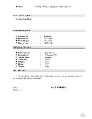 1
 Other: Surfing, Internet, Adopting new technologies etc.
LANGUAGE KNOWN:
English, Urdu, Hindi
PASSPORT DETAILS:
 Passport No. : H-6858353
 Date of issue : 11/11/2009
 Date of Expiry : 10/11/2019
 Place of issue : RANCHI
PERSONAL DETAILS:
 Father’s Name : Md. Masoom
 Date of Birth : 3rd
January,1976
 Marital Status : married
 Nationality : Indian
 Religion : Islam
 Height : 5’9”
 Weight : 62kg
DECLARATION:
I hereby declare that all the above information given by me are true and correct to
the best of my knowledge and belief.
Date: - …….. (ALI AKBAR)
Place: -……..
 