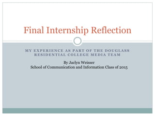 Final Internship Reflection 
MY EXPERIENCE AS PART OF THE DOUGLASS 
RESIDENTIAL COLLEGE MEDIA TEAM 
By Jaclyn Weisser 
School of Communication and Information Class of 2015 
 