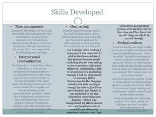 Skills Developed 
 Time management 
 Because of the unique set-up of this 
internship, time management was 
essential. It was up to me to 
remember my virtual hours, 
planned ahead if I knew I’d be busy 
during my shift- also had to plan 
for events that I was responsible 
for attending and covering. 
 Interpersonal 
communication 
 Working with a team within a team 
helped me to work on my 
interpersonal communication- it 
was important to be on the same 
page as everyone even when we 
weren’t physically in the same 
space. Technology like G-mail and 
social media like GroupMe and 
Facebook helped make 
communication possible. I think 
this is important because as we 
enter the digital age, there are 
going to be more experiences 
working with team members and 
coworkers through technology that 
mediates communication. 
 Goal setting 
 When it comes to setting a goal, I 
learned the importance of how 
time management comes into play 
and that not all goals can be 
achieved and you have to accept 
that and move on to a new goal 
 For example, when drafting a 
campaign, it was important to 
stick to the times and days I 
had planned because people 
(including Deans) were relying 
on me to promote their event 
effectively. Additionally, I had 
the experience of a goal falling 
through. I had the opportunity 
to interview Debra 
Zimmerman for the Douglass 
website, but after sending it 
through the editors, it still was 
never finalized and shared. It 
was explained to me that 
“sometimes these things just 
happen”- while I was 
disappointed my efforts did not 
have any tangible results, it 
was still a good learning 
experience in many ways. I got 
to interview an important 
person, write the story for the 
interview, and then learn that 
not all things are able to be 
carried through. 
 Professionalism 
 I learned how to use social media 
professionally (this includes quality 
photos on Instagram, not “over-tweeting” 
during live coverage of 
events, making sure Facebook 
posts are relevant to both current 
DRC students and alumni, making 
sure all posts were appropriate and 
represented DRC’s values, and not 
over-using emojis) 
 I also learned about working within 
in team and how professionalism 
applies even when not in the office-this 
includes simply reading and 
replying to e-mails in a timely and 
professional manner 
 Being responsible for tasks and 
projects that other people are 
relying on you for is another 
important element of 
professionalism I learned. 
 