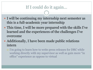 If I could do it again… 
 I will be continuing my internship next semester as 
this is a full-academic year internship 
 This time, I will be more prepared with the skills I’ve 
learned and the experiences of the challenges I’ve 
overcome 
 Additionally, I have been made public relations 
intern 
 I’m going to learn how to write press releases for DRC while 
working directly with my supervisor as well as gain more “in 
office” experience as oppose to virtual 
 
