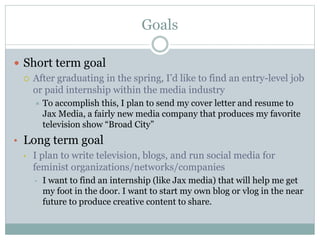 Goals 
 Short term goal 
 After graduating in the spring, I’d like to find an entry-level job 
or paid internship within the media industry 
 To accomplish this, I plan to send my cover letter and resume to 
Jax Media, a fairly new media company that produces my favorite 
television show “Broad City” 
• Long term goal 
• I plan to write television, blogs, and run social media for 
feminist organizations/networks/companies 
• I want to find an internship (like Jax media) that will help me get 
my foot in the door. I want to start my own blog or vlog in the near 
future to produce creative content to share. 
