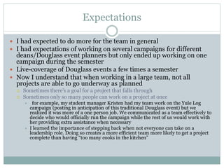 Expectations 
 I had expected to do more for the team in general 
 I had expectations of working on several campaigns for different 
deans/Douglass event planners but only ended up working on one 
campaign during the semester 
 Live-coverage of Douglass events a few times a semester 
 Now I understand that when working in a large team, not all 
projects are able to go underway as planned 
 Sometimes there’s a goal for a project that falls through 
 Sometimes only so many people can work on a project at once 
 for example, my student manager Kristen had my team work on the Yule Log 
campaign (posting in anticipation of this traditional Douglass event) but we 
realized it was more of a one person job. We communicated as a team effectively to 
decide who would officially run the campaign while the rest of us would work with 
her providing extra assistance when necessary 
 I learned the importance of stepping back when not everyone can take on a 
leadership role. Doing so creates a more efficient team more likely to get a project 
complete than having “too many cooks in the kitchen” 
 