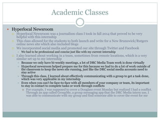 Academic Classes 
 Hyperlocal Newsroom 
 Hyperlocal Newsroom was a journalism class I took in fall 2014 that proved to be very 
helpful with this internship 
 This class allowed for the students to both launch and write for a New Brunswick/Rutgers 
online news site which also included blogs 
 We incorporated social media and promoted our site through Twitter and Facebook 
 We had to be professional and concise just like with my current internship 
 I also learned about working in a team, sometimes from remote locations, which is a very 
similar set up to my internship 
 Because we only have bi-weekly meetings, a lot of DRC Media Team work is done virtually 
 Hyperlocal newsroom helped prepare me for this because we had to do a lot of work outside of 
the classroom to keep the news site running, just like the DRC social media accounts need to 
stay active 
 Through this class, I learned about effectively communicating with a group to get a task done, 
which was very applicable in my internship 
 Even when you can’t be face-to-face with all members of your company or team, its important 
to stay in contact to complete tasks or work through conflicts 
 For example, I was supposed to cover a Douglass event Monday but realized I had a conflict. 
Through an app called GroupMe, a group messaging app that the DRC Media intern use, I 
was able to communicate with my group and find someone able to cover the event for me 
 