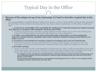 Typical Day in the Office 
 Because of the unique set-up of my internship, it’s hard to describe a typical day in the 
office 
 My responsibilities included being in-office one a week, a 12 hour virtual shift, and bi-weekly meetings- 
IF all of these were to fall on the same day for me, this is what a typical day “in the office would look 
like” 
1. As part of my virtual shift, I’d be responsible for checking the G-mail and seeing if any requests for posts 
have been put in, posting to DRC Instagram, Facebook, and Twitter 
 I learned “graphic design” through a website called Canva that allows me to make nice looking posts 
with text for Instagram that are aesthetically pleasing as well as informative. 
2. In office, I am responsible for the same social media tasks as listed above, as well as helping the 
supervisor directly with any immediate tasks which sometimes included running out last minute to an 
event to cover it 
3. Covering an event includes live-tweeting, posting one Instagram post, and one Facebook post 
 With a lot of practice, I learned effective event coverage is about quality over quantity- it’s more 
important to tweet quotes and moments of substance that every single that happens at the event 
4. Bi-weekly meetings 
 This was when face-to-face communication occurred and were able to catch up and make sure we were 
on the same page- each meeting would start with the managers letting us know if changes were being 
made, what important events were coming up, and certain changes in the style of posting 
• For example, we were instructed to avoid putting fliers on Facebook because it doesn’t make the Facebook page look 
very aesthetically pleasing. We then learned how to make the same information look nicer with use of Canva to be 
posted on social media 
o We then broke up into individual teams- mine being the Social Engagement team- where we were assigned specific 
campaigns and able to discuss ideas with each other 
 