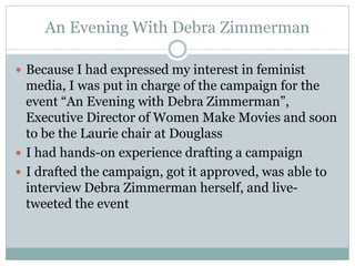 An Evening With Debra Zimmerman 
 Because I had expressed my interest in feminist 
media, I was put in charge of the campaign for the 
event “An Evening with Debra Zimmerman”, 
Executive Director of Women Make Movies and soon 
to be the Laurie chair at Douglass 
 I had hands-on experience drafting a campaign 
 I drafted the campaign, got it approved, was able to 
interview Debra Zimmerman herself, and live-tweeted 
the event 
 