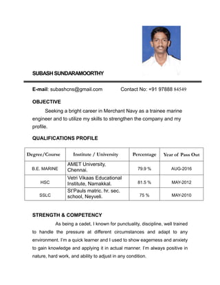 SUBASHSUNDARAMOORTHY
E-mail: subashcns@gmail.com Contact No: +91 97888 84549
OBJECTIVE
Seeking a bright career in Merchant Navy as a trainee marine
engineer and to utilize my skills to strengthen the company and my
profile.
QUALIFICATIONS PROFILE
Degree/Course Institute / University Percentage Year of Pass Out
B.E. MARINE
AMET University,
Chennai. 79.9 % AUG-2016
HSC
Vetri Vikaas Educational
Institute, Namakkal. 81.5 % MAY-2012
SSLC
St’Pauls matric. hr. sec.
school, Neyveli. 75 % MAY-2010
STRENGTH & COMPETENCY
As being a cadet, I known for punctuality, discipline, well trained
to handle the pressure at different circumstances and adapt to any
environment. I’m a quick learner and I used to show eagerness and anxiety
to gain knowledge and applying it in actual manner. I’m always positive in
nature, hard work, and ability to adjust in any condition.
 