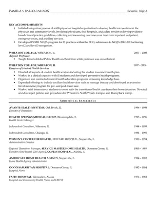 PAMELA S. BALLOU-NELSON Resume, Page 2
KEY ACCOMPLISHMENTS
 Initiated integration process of a 600-physician hospital organization to develop health interventions at the
physician and community levels, involving: physicians, four hospitals, and a data vendor to develop evidence-
based clinical practice guidelines, collecting and measuring outcomes over time from inpatient, outpatient,
emergency room, and ancillary services.
 Developed PCMH NCQA program for 53 practices within the PHO, submission to NCQA 2012-2013 achieving
level 2 and level 3 recognition.
WHEATON COLLEGE, WHEATON, IL 2007 – 2008
Adjunct Professor
 Taught Intro to Global Public Health and Nutrition while professor was on sabbatical.
WHEATON COLLEGE, WHEATON, IL 1997 – 2006
Director of Student Health Services
 Directed all aspects of student health services including the student insurance health plan.
 Worked in a clinical capacity with ill students and developed preventive health programs.
 Organized and conducted student health education programs increasing knowledge base.
 Expanded offerings to include ancillary health services such as massage therapy and developed an extensive
travel medicine program for pre- and post-travel care.
 Worked with international students to assist with the transition of health care from their home countries. Directed
and developed policies and procedures for Wheaton’s North Woods Campus and HoneyRock Camp.
AD D I T I O N A L EX P E R I E N C E
AVANTI HEALTH SYSTEMS, Oak Brook, IL 1996—1998
Director of Operations
HEALTH SPRINGS MEDICAL GROUP, Bloomingdale, IL 1995—1996
Health Center Manager
Independent Consultant, Wheaton, IL 1994—1995
Independent Consultant, Chicago, IL 1984—1995
WOMEN’S CENTER FOR HEALTH, EDWARD HOSPITAL, Naperville, IL 1989—1994
Administrative Director
Regional Operations Manager, SERVICE MASTER HOME HEALTH, Downers Grove, IL 1985—1989
Director Home Health Care Agency, COPLEY HOSPITAL, Aurora, IL
AMERICARE HOME HEALTH AGENCY, Naperville, IL 1984—1985
Home Health Agency Administrator
GOOD SAMARITAN HOSPITAL, Downers Grove, IL 1982—1984
Hospital Nurse
FAITH HOSPITAL, Glennallen, Alaska 1976—1982
Hospital and Community Health Nurse and EMT II
 