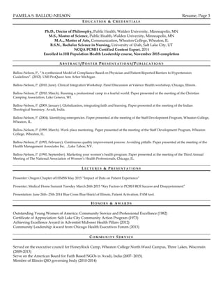 PAMELA S. BALLOU-NELSON Resume, Page 3
ED U C A T I O N & C R E D E N T I A L S
Ph.D., Doctor of Philosophy, Public Health, Walden University, Minneapolis, MN
M.S., Master of Science, Public Health, Walden University, Minneapolis, MN
M.A.., Master of Arts, Communication, Wheaton College, Wheaton, IL
B.S.N., Bachelor Science in Nursing, University of Utah, Salt Lake City, UT
NCQA PCMH Certified Content Expert, 2014
Enrolled in IHI Population Health Leadership course, November 2015 completion
AB S T R A C T / PO S T E R PR E S E N T A T I O N S /PU B L I C A T I O N S
Ballou-Nelson, P., “A synthesized Model of Compliance Based on Physician and Patient Reported Barriers to Hypertension
Guidelines”. (2012). UMI ProQuest Ann Arbor Michigan
Ballou-Nelson, P. (2010, June). Clinical Integration Workshop. Panel Discussion at Valence Health workshop, Chicago, Illinois.
Ballou-Nelson, P. (2010, March). Running a professional camp in a fearful world. Paper presented at the meeting of the Christian
Camping Association, Lake Geneva, WI.
Ballou-Nelson, P. (2009, January). Globalization, integrating faith and learning. Paper presented at the meeting of the Indian
Theological Seminary, Avadi, India.
Ballou-Nelson, P. (2004). Identifying emergencies. Paper presented at the meeting of the Staff Development Program, Wheaton College,
Wheaton, IL.
Ballou-Nelson, P. (1999, March). Work place mentoring. Paper presented at the meeting of the Staff Development Program, Wheaton
College, Wheaton, IL.
Ballou-Nelson, P. (1995, February). Continuous quality improvement process: Avoiding pitfalls. Paper presented at the meeting of the
Health Management Associates Inc. , Lake Tahoe, NV.
Ballou-Nelson, P. (1990, September). Marketing your women’s health program. Paper presented at the meeting of the Third Annual
Meeting of The National Association of Women’s Health Professionals, Chicago, IL.
L E C T U R E S & P R E S E N T A T I O N S
Presenter: Oregon Chapter of HIMSS May 2015 “Impact of Data on Patient Experience”
Presenter: Medical Home Summit Tuesday March 24th 2015 “Key Factors in PCMH ROI Success and Disappointment”
Presentation: June 24th -25th 2014 Blue Cross Blue Shield of Illinois, Patient Activation, PAM tool.
H O N O R S & AW A R D S
Outstanding Young Women of America: Community Service and Professional Excellence (1982)
Certificate of Appreciation: Salt Lake City Community Action Program (1973)
Achieving Excellence Award in Adventist Midwest Health Pillars (2012)
Community Leadership Award from Chicago Health Executives Forum (2013)
C O M M U N I T Y S E R V I C E
Served on the executive council for HoneyRock Camp, Wheaton College North Wood Campus, Three Lakes, Wisconsin
(2008-2013)
Serve on the American Board for Faith Based NGOs in Avadi, India (2007- 2015).
Member of Illinois QIO governing body (2010-2014)
 
