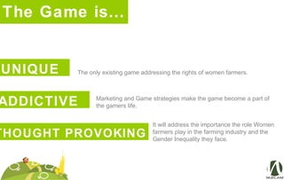 The Game is…
UNIQUE The only existing game addressing the rights of women farmers.
ADDICTIVE Marketing and Game strategies make the game become a part of
the gamers life.
It will address the importance the role Women
farmers play in the farming industry and the
Gender Inequality they face.
THOUGHT PROVOKING
 