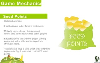 Game Mechanics
Collected overtime
Enable players to buy farming implements.
Motivate players to play the game and
collect seed points to purchase better gadgets
Educate players that with the proper farming
equipment, will enable women to perform
strenuous tasks.
The game will have a store which will sell farming
implements E.g. A tractor will cost 20000 seed
points.
Seed Points
 