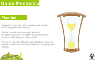 Game Mechanics
Fixation
Research reveals that making a gamer wait actually
makes the game more addictive.
Play an hour without interruption. After that,
the gamer would have to wait ten minutes to play the
next level while the game reboots itself.
The player can either allow the game to reboot entirely for
an hour or wait intervals of ten minutes each and play level
by level.
 