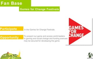 Fan Base
Participate
Games for Change Festivals
In the Games for Change Festivals.
.
Opportunity
To present our game and access world leaders
in gaming and social change and funding avenues
may be secured for developing the game.
 