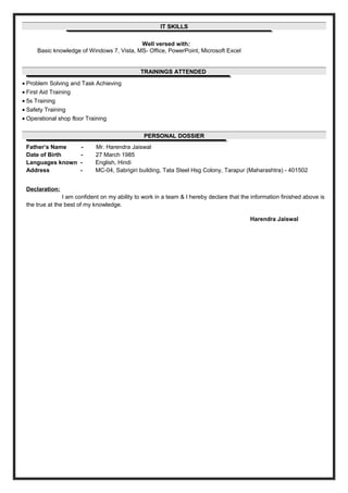 IT SKILLSIT SKILLS
Well versed with:
Basic knowledge of Windows 7, Vista, MS- Office, PowerPoint, Microsoft Excel
TRAININGS ATTENDEDTRAININGS ATTENDED
• Problem Solving and Task Achieving
• First Aid Training
• 5s Training
• Safety Training
• Operational shop floor Training
PERSONAL DOSSIERPERSONAL DOSSIER
Father’s Name - Mr. Harendra Jaiswal
Date of Birth - 27 March 1985
Languages known - English, Hindi
Address - MC-04, Sabrigiri building, Tata Steel Hsg Colony, Tarapur (Maharashtra) - 401502
Declaration:
I am confident on my ability to work in a team & I hereby declare that the information finished above is
the true at the best of my knowledge.
Harendra Jaiswal
 