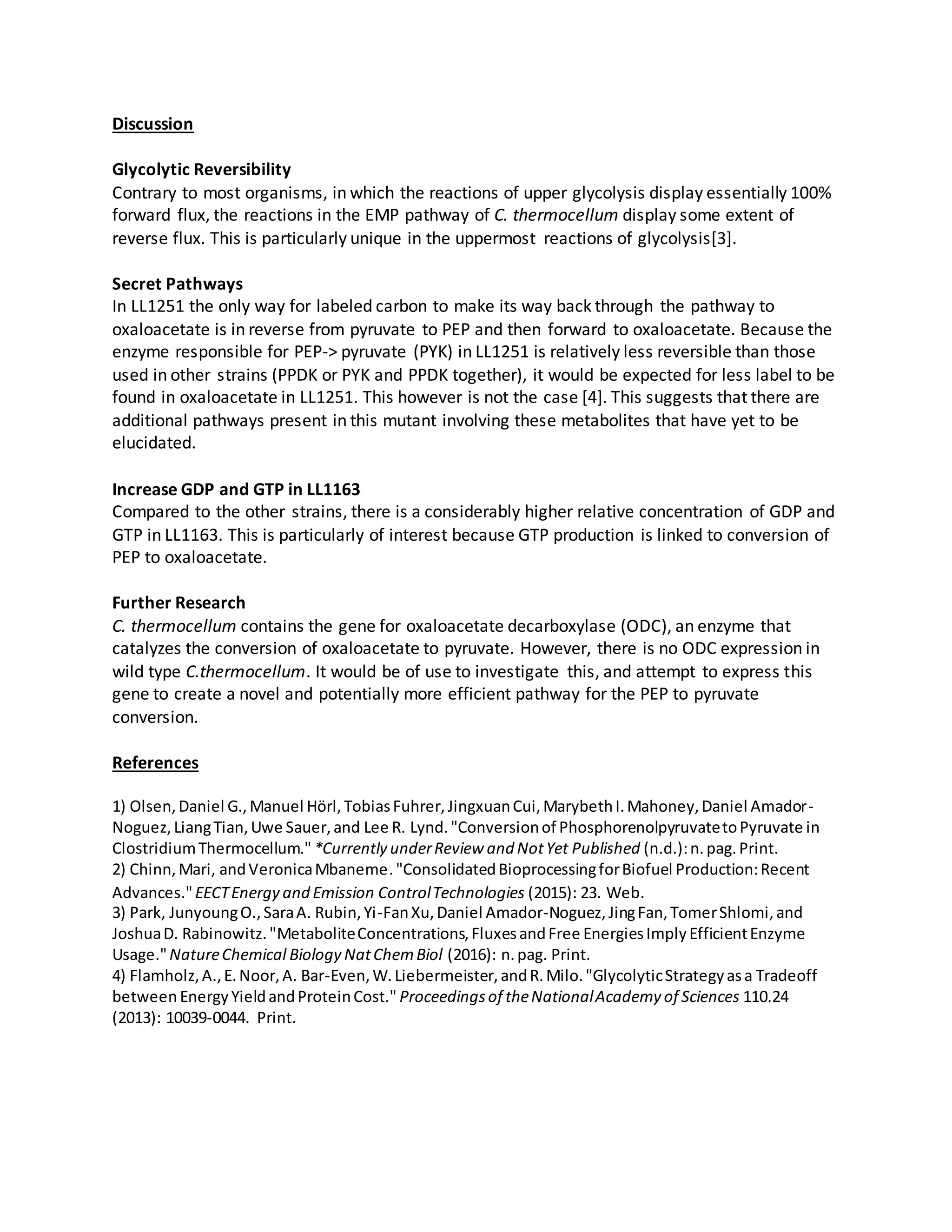 Discussion
Glycolytic Reversibility
Contrary to most organisms, in which the reactions of upper glycolysis display essentially 100%
forward flux, the reactions in the EMP pathway of C. thermocellum display some extent of
reverse flux. This is particularly unique in the uppermost reactions of glycolysis[3].
Secret Pathways
In LL1251 the only way for labeled carbon to make its way back through the pathway to
oxaloacetate is in reverse from pyruvate to PEP and then forward to oxaloacetate. Because the
enzyme responsible for PEP-> pyruvate (PYK) in LL1251 is relatively less reversible than those
used in other strains (PPDK or PYK and PPDK together), it would be expected for less label to be
found in oxaloacetate in LL1251. This however is not the case [4]. This suggests that there are
additional pathways present in this mutant involving these metabolites that have yet to be
elucidated.
Increase GDP and GTP in LL1163
Compared to the other strains, there is a considerably higher relative concentration of GDP and
GTP in LL1163. This is particularly of interest because GTP production is linked to conversion of
PEP to oxaloacetate.
Further Research
C. thermocellum contains the gene for oxaloacetate decarboxylase (ODC), an enzyme that
catalyzes the conversion of oxaloacetate to pyruvate. However, there is no ODC expression in
wild type C.thermocellum. It would be of use to investigate this, and attempt to express this
gene to create a novel and potentially more efficient pathway for the PEP to pyruvate
conversion.
References
1) Olsen,Daniel G.,Manuel Hörl,TobiasFuhrer,JingxuanCui,MarybethI.Mahoney,Daniel Amador-
Noguez,LiangTian,Uwe Sauer,and Lee R. Lynd."Conversionof PhosphorenolpyruvatetoPyruvate in
ClostridiumThermocellum." *Currently underReview and NotYet Published (n.d.):n.pag.Print.
2) Chinn,Mari, andVeronicaMbaneme."ConsolidatedBioprocessingforBiofuel Production:Recent
Advances."EECTEnergy and Emission ControlTechnologies (2015): 23. Web.
3) Park, JunyoungO.,SaraA. Rubin,Yi-FanXu,Daniel Amador-Noguez,JingFan,TomerShlomi,and
JoshuaD. Rabinowitz."MetaboliteConcentrations,FluxesandFree EnergiesImplyEfficientEnzyme
Usage."NatureChemical Biology NatChemBiol (2016): n.pag. Print.
4) Flamholz,A.,E.Noor,A. Bar-Even,W.Liebermeister,andR.Milo."GlycolyticStrategyasa Tradeoff
between EnergyYieldandProteinCost." Proceedingsof theNationalAcademy of Sciences 110.24
(2013): 10039-0044. Print.
 