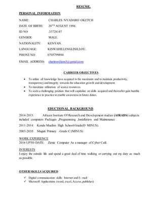 RESUME.
PERSONAL INFORMATION
NAME: CHARLES NYADARO OKETCH
DATE OF BIRTH: 28TH AUGUST 1994.
ID NO :33728147
GENDER: MALE.
NATIONALITY: KENYAN.
LANGUAGE: KISWAHILI,ENGLISH,LOU.
PHONE NO. 0705799894
EMAIL ADDRESS: charleswiliam3@gmial.com
CARREER OBJECTIVES
 To utilize all knowledge have acquired to the maximum and to maintain productivity,
transparency and integrity towards the education growth and development.
 To maximize utilization of scarce resources.
 To seek a challenging position that will capitalize on skills acquired and thereafter gain humble
experience in practice to enable awareness in future duties.
EDUCTIONAL BACKGROUND.
2014-2015: African Institute Of Research and Development studies (AIRADS) subjects
included computers Packages ,Programming ,Installation and Maintenance
2011-2014: Kendu Musilim High School-Grade(D MINUS).
2003-2010: Maguti Primary –Grade C (MINUS)
WORK EXPERIENCE
2016 UPTO DATE: Zionic Computer As a manager of Cyber Café.
INTERESTS
I enjoy the outside life and spend a great deal of time walking or carrying out my duty as much
as possible.
OTHER SKILLS ACQUIRED
 Digital communication skills: Internet and E- mail
 Microsoft Applications (word, excel, Access,publisher)
 