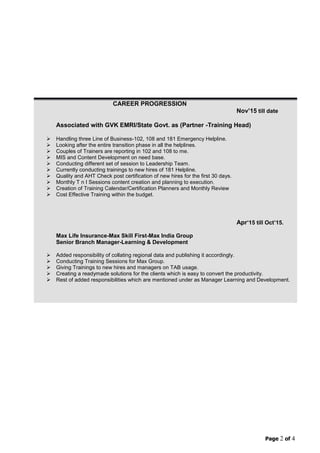 Page 2 of 4
CAREER PROGRESSION
Nov‟15 till date
Associated with GVK EMRI/State Govt. as (Partner -Training Head)
 Handling three Line of Business-102, 108 and 181 Emergency Helpline.
 Looking after the entire transition phase in all the helplines.
 Couples of Trainers are reporting in 102 and 108 to me.
 MIS and Content Development on need base.
 Conducting different set of session to Leadership Team.
 Currently conducting trainings to new hires of 181 Helpline.
 Quality and AHT Check post certification of new hires for the first 30 days.
 Monthly T n I Sessions content creation and planning to execution.
 Creation of Training Calendar/Certification Planners and Monthly Review
 Cost Effective Training within the budget.
Apr‟15 till Oct‟15.
Max Life Insurance-Max Skill First-Max India Group
Senior Branch Manager-Learning & Development
 Added responsibility of collating regional data and publishing it accordingly.
 Conducting Training Sessions for Max Group.
 Giving Trainings to new hires and managers on TAB usage.
 Creating a readymade solutions for the clients which is easy to convert the productivity.
 Rest of added responsibilities which are mentioned under as Manager Learning and Development.
 
