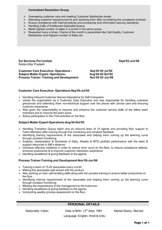 Page 4 of 4
Centralized Resolution Group.
 Overseeing customer care and meeting Customer Satisfaction levels.
 Attending customer issues/concerns and resolving them after considering the complexity involved.
 Ensure compliance with internal policies and procedures and information security standards.
 Handling Calls of Entitlement Specialist Queue.
 Made highest number of sales in a month in the same queue.
 Rewarded many a times, Champ of the month in parameters like Call Quality, Customer
Satisfaction and Highest number of Sales etc.
Exl Services Pvt Limited.
Noida-Uttar Pradesh
Customer Care Executive- Operations - Sep‟03 till Jul‟04
Subject Matter Expert- Operations- Aug‟04 till Oct‟05
Process Trainer- Training and Development- Nov‟05 till Jun‟06
Sept‟03-Jun‟06
Customer Care Executive- Operations-Sep‟03-Jul‟04
 Handling Inbound Customer Service Operations for Dell Computers
 Joined the organization as a Customer Care Executive and was responsible for handling customer
grievances and extending them non-technical support over the phone with utmost care and ensuring
customer experience.
 Was given the responsibility to improve and enhance the customer service skills of the fellow team
members and to improve the team score.
 Active participation in the FUN activities on the floor.
Subject Matter Expert-Operations-Aug‟04-Oct‟05
 Handling Transition Queue batch and an inbound team of 10 agents and providing floor support to
Team Members after training through live monitoring and constant feedback
 Identifying training requirements of the associates and helping them coming up the learning curve
through constant monitoring.
 Analysis, Interpretation & Download of Daily, Weekly & MTD portfolio performance with the team &
support resources in AM‟s absence
 Introduce effective initiatives in order to reduce error count on the floor, to reduce compliance defects,
enhance productivity & to improve customer interaction experience
 Handling escalations & giving feedback to the agents.
Process Trainer-Training and Development-Nov‟05-Jun‟06
 Training a team of 15-20 associates every month.
 Making the associates well versed with the product.
 Also working on their call handling skills along with the process training to ensure better productivity on
the floor.
 Identifying training requirements of the associates and helping them coming up the learning curve
through constant monitoring.
 Meeting the expectations of the management to the maximum.
 Handling escalations & giving feedback to the agents.
 Conducting weekly process assessment on the floor.
PERSONAL DETAILS
Nationality: Indian Date of Birth: 13th
Sept. 1981 Marital Status: Married
Language: English, Hindi & Urdu
 