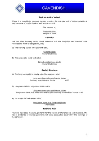 12
CAVENDISH
Cost per unit of output
Where it is possible to measure outputs in units, the cost per unit of output provides a
long measure of productivity as well as cost control.
The formula is;
Production costs
Output in units
Liquidity
The two main liquidity ratios, which establish that the company has sufficient cash
resources to meet its obligations, are;
1) The working capital ratio (current ratio)
Current assets
Current liabilities
2) The quick ratio (acid-test ratio)
Correct assets minus stocks
Current liabilities
Capital Structure
1) The long-term debt to equity ratio (the gearing ratio)
Long-term loans plus preference shares
Ordinary shareholders` funds x100
2) Long-term debt to long-term finance ratio
Long-term loans plus preference shares
Long-term loans plus preference shares plus ordinary shareholders' funds x100
3) Total Debt to Total Assets ratio
Long-term loans plus short-term loans
Total Assets
Financial Risk
Financial risk ratios measure, primarily for the benefit of shareholders and investors. The
risk of dividends or interest payments not being adequately covered by the earnings of
the company.
 