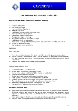 17
CAVENDISH
Cost Recovery and Improved Productivity
Key issues that affect productivity and cost recovery
 Absence of flexibility
 Restrictive practices
 Inappropriate shift patterns
 Premises too small
 Inadequate estimating and costing system
 Inappropriate or old equipment
 Inadequate sales and marketing
 Management require training
 Managers/supervisors attitude to change
 Inadequate levels of supervision
 Poaching of newly qualified trainees/skilled and experienced by other companies
 Famine of skilled employees
 Poor employee communications
Solutions
Cost Reduction
 Remove or reduce non-essential costs – consider contracting out these services.
 Buying function – economies of scale – look at teaming up with other local businesses
 Buy raw materials ‘just in time’ – reduce amount of raw material stock held on site to
a minimum.
 Consider and review other stock control measures
Reduce lost production time
 Analyse down-time and the causes
 Look at ways of reducing make-ready times
 Review when breaks are taken and the impact on production
 Remove or reduce wash-up times
 Monitor and report actual against estimated lost time
 Start-up/make-ready to be completed on the next shift
 Improve production communication and control to minimise lost time
 Plan maintenance as far as possible to reduce machine down-time
 Printers to take responsibility for passing their own work
 Examples from Pressroom Performance Targets
Flexibility between roles
 Departmental manning to give flexible crewing according to production requirements
 Flexibility between all pre-press and press room operations and between where
required on a temporary basis e.g. skilled workers to undertake unskilled work when
necessary.
 Press room and print finishing operatives to be interchangeable subject to training
 Effective team working between machine operators and assistants
 