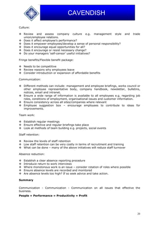 20
CAVENDISH
Culture:
 Review and assess company culture e.g. management style and trade
union/employee relations.
 Does it affect employee’s performance?
 Does it empower employees/develop a sense of personal responsibility?
 Does it encourage equal opportunities for all?
 Does it encourage or resist necessary change?
 Do your managers ‘self-censor’ useful initiatives?
Fringe benefits/Flexible benefit package:
 Needs to be competitive
 Review reasons why employees leave
 Consider introduction or expansion of affordable benefits
Communication:
 Different methods can include: management and employee briefings, works council or
other employee representative body, company handbook, newsletter, bulletins,
notices, email and intranet.
 Ensure a wide range of information is available to all employees e.g. regarding job
roles, conditions of employment, organisational issues and customer information.
 Ensure consistency across all sites/companies where relevant
 Employee suggestion box – encourage employees to contribute to ideas for
improvements.
Team work:
 Establish regular meetings
 Ensure effective and regular briefings take place
 Look at methods of team building e.g. projects, social events
Staff retention:
 Review the levels of staff retention
 Low staff retention can be very costly in terms of recruitment and training
 What can be done – many of the above initiatives will reduce staff turnover
Absence reduction:
 Establish a clear absence reporting procedure
 Introduce return to work interviews
 Where monotonous work is an issue – consider rotation of roles where possible
 Ensure absence levels are recorded and monitored
 Are absence levels too high? If so seek advice and take action.
Summary
Communication - Communication - Communication on all issues that effective the
business.
People = Performance = Productivity = Profit
 