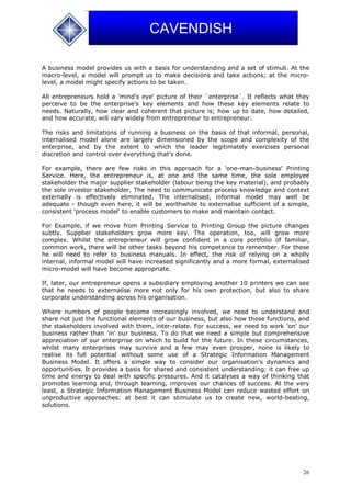 26
CAVENDISH
A business model provides us with a basis for understanding and a set of stimuli. At the
macro-level, a model will prompt us to make decisions and take actions; at the micro-
level, a model might specify actions to be taken.
All entrepreneurs hold a 'mind's eye' picture of their `enterprise`. It reflects what they
perceive to be the enterprise's key elements and how these key elements relate to
needs. Naturally, how clear and coherent that picture is; how up to date, how detailed,
and how accurate, will vary widely from entrepreneur to entrepreneur.
The risks and limitations of running a business on the basis of that informal, personal,
internalised model alone are largely dimensioned by the scope and complexity of the
enterprise, and by the extent to which the leader legitimately exercises personal
discretion and control over everything that's done.
For example, there are few risks in this approach for a 'one-man-business' Printing
Service. Here, the entrepreneur is, at one and the same time, the sole employee
stakeholder the major supplier stakeholder (labour being the key material), and probably
the sole investor stakeholder. The need to communicate process knowledge and context
externally is effectively eliminated. The internalised, informal model may well be
adequate - though even here, it will be worthwhile to externalise sufficient of a simple,
consistent 'process model' to enable customers to make and maintain contact.
For Example, if we move from Printing Service to Printing Group the picture changes
subtly. Supplier stakeholders grow more key. The operation, too, will grow more
complex. Whilst the entrepreneur will grow confident in a core portfolio of familiar,
common work, there will be other tasks beyond his competence to remember. For these
he will need to refer to business manuals. In effect, the risk of relying on a wholly
internal, informal model will have increased significantly and a more formal, externalised
micro-model will have become appropriate.
If, later, our entrepreneur opens a subsidiary employing another 10 printers we can see
that he needs to externalise more not only for his own protection, but also to share
corporate understanding across his organisation.
Where numbers of people become increasingly involved, we need to understand and
share not just the functional elements of our business, but also how those functions, and
the stakeholders involved with them, inter-relate. For success, we need to work 'on' our
business rather than 'in' our business. To do that we need a simple but comprehensive
appreciation of our enterprise on which to build for the future. In these circumstances,
whilst many enterprises may survive and a few may even prosper, none is likely to
realise its full potential without some use of a Strategic Information Management
Business Model. It offers a simple way to consider our organisation's dynamics and
opportunities. It provides a basis for shared and consistent understanding; it can free up
time and energy to deal with specific pressures. And it catalyses a way of thinking that
promotes learning and, through learning, improves our chances of success. At the very
least, a Strategic Information Management Business Model can reduce wasted effort on
unproductive approaches: at best it can stimulate us to create new, world-beating,
solutions.
 