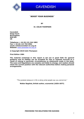 3
CAVENDISH
`BOOST YOUR BUSINESS`
BY
Dr. COLIN THOMPSON
Cavendish
Kings Court
Birmingham
B28 8JG
UK
Telephone: + 44 (0) 121 244 1802
Fax: + 44 (0) 121 733 2902
email: info@cavendish-mr.org.uk
Website: www.cavendish-mr.org.uk
© Copyright 2010 Colin Thompson
First Edition 1984
The material contained in this report is set out in good faith for general
guidance and no liability can be accepted for loss or expense incurred as a
result of relying in particular circumstances on statements made in the book.
The Laws and Regulations are complex and liable to change, and readers should
check the current position with the relevant authorities before making personal
arrangements.
"The greatest pleasure in life is doing what people say you cannot do."
Walter Bagehot, British author, economist (1826-1877)
PROVIDING THE SOLUTIONS FOR SUCCESS
 