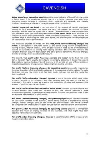 33
CAVENDISH
Value added over operating assets is another good indicator of how effectively capital
is being used. It is sometimes argued that it is a better measure than sales over
operating assets because it eliminates direct materials and outwork, and thereby
discloses capital usage relative to the wealth created by the business.
Capital employed per head is an indication of the amount of capital investment
relating to total employees. The higher the ratio, the greater the amount of capital
employed and the need for a good use of capital. Capital employed is shareholders funds
plus long term loans plus other long-term liabilities the profit ratios are a measure of a
company’s overall profit performance rather than labour productivity. They provide four
different ways of measuring the same profit figure, and thereby give a wider perspective
on a company’s overall performance.
Two measures of profit are made. The first ‘net profit before financing charges are
made’, is very specific – ‘net profit before tax and before taking account of depreciation,
leasing charges, interest charges, profit or loss on sale of fixed assets or miscellaneous
income or expenditure not arising from trading activities’. This definition removes the
variation that can occur in depreciation and other policies concerning financial charges,
thereby creating a more standardised measure.
The second, ‘net profit after financing charges are made’, is the final net profit
before taxation figure, usually to be found in company accounts. It takes into account
depreciation, leasing charges, interest charges, profit or loss on sale of fixed assets or
miscellaneous income or expenditure not arising from trading activities.
Net profit (before financing charges) to operating assets is generally regarded as
the most important of all profitability ratios, as it encompasses all other ratios. The ratio
illustrates not only how much profit has been made, but also how well the capital has
been employed.
Net profit (before financing charges) to sales is one of the most widely used ratios,
primarily because of its simplicity, and also because sales are seen as the key to
profitability. This ratio is used as a test of the profitability of sales and represents the
amount of profit on every £100 of sales.
Net profit (before financing charges) to value added removes both the material and
outwork content from sales and because of this, the formula provides a more
standardised approach to performance measurement than the ratio profit to sales. It can
assist in the interpretation of profit trends.
Net profit (before financing charges) to capital employed shows the return earned
on the capital invested in the business, before taking account of depreciation, leasing
charges, interest charges, profit or loss on the sale of fixed assets. This result can then
be compared with what could have been derived from an alternative form of investment.
Net profit (after financing charges) to operating assets provides a comparison
between the return on money invested in the business, and what might have been
obtained from outside investments.
Net profit (after financing charges) to sales is a demonstration of the average profit
margin obtained on sales.
 