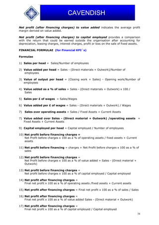 34
CAVENDISH
Net profit (after financing charges) to value added indicates the average profit
margin derived on value added.
Net profit (after financing charges) to capital employed provides a comparison
with the return that could be earned outside the organisation after accounting for
depreciation, leasing charges, interest charges, profit or loss on the sale of fixed assets.
FINANCIAL FORMULAE (for Financial KPI`s)
Formulae
1) Sales per head = Sales/Number of employees
2) Value added per head = Sales - (Direct materials + Outwork)/Number of
employees
3) Value of output per head = (Closing work + Sales) - Opening work/Number of
employees
4) Value added as a % of sales = Sales - (Direct materials + Outwork) x 100 /
Sales
5) Sales per £ of wages = Sales/Wages
6) Value added per £ of wages = Sales - (Direct materials + Outwork) / Wages
7) Sales over operating assets = Sales / Fixed Assets + Current Assets
7) Value added over Sales - (Direct material + Outwork) /operating assets =
Fixed Assets + Current Assets
9) Capital employed per head = Capital employed / Number of employees
10) Net profit before financing charges =
Net Profit before charges x 100 as a % of operating assets / fixed assets + Current
assets
11) Net profit before financing = charges + Net Profit before charges x 100 as a % of
sales
12) Net profit before financing charges =
Net Profit before charges x 100 as a % of value added = Sales - (Direct material +
Outwork)
13) Net profit before financing charges =
Net profit before charges x 100 as a % of capital employed / Capital employed
14) Net profit after financing charges =
Final net profit x 100 as a % of operating assets /fixed assets + Current assets
15) Net profit after financing charges = Final net profit x 100 as a % of sales / Sales
16) Net profit after financing charges =
Final net profit x 100 as a % of value added Sales - (Direct material + Outwork)
17) Net profit after financing charges =
Final net profit x 100 as a % of capital employed / Capital employed
 