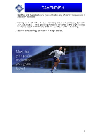 39
CAVENDISH
 Identifies and illustrates how to make utilisation and efficiency improvements in
production processes.
 Training aid for all staff to be customer facing and to deliver industry best value
and best practice – while providing immediate reference to the EFQM Business
Excellence model, ISO 9000 and ISO 14001 workflows and benchmarking.
 Provides a methodology for reversal of margin erosion.
 