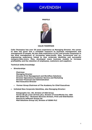 4
CAVENDISH
PROFILE
COLIN THOMPSON
Colin Thompson has over 30 years experience as Managing Director. His career
to date has given him a complete exposure to business management and
management of people. He has wide experience in PLC and private companies in
top level management of increasing sales/profit. Also, turnaround and re-
engineering experience linked to new corporate identities and successful
mergers/take-overs. Plus, developed many business models to increase
profitability and the retention of employees, customers and suppliers.
Technical skills/knowledge
 Directorships
Chairman
Managing Director
Director-Print Management and Workflow Solutions
Director-Operations/Customer Service and Marketing
Director-Financial and Administration
Non-Executive Director
 Former Group Chairman of The Academy for Chief Executives
 Initiated New Corporate Identities, also Managing Director:
Datagraphic Inc. UK, division of USA Group
Forms UK plc (now etrinsic plc), division of InnerWorks Inc. USA
WH Smith PLC - Business Services division, Print and Distribution
Kenrick & Jefferson Group Ltd
Mail Solutions Group Ltd, division of SSWH PLC
 