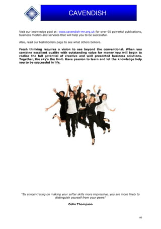 40
CAVENDISH
Visit our knowledge pool at: www.cavendish-mr.org.uk for over 95 powerful publications,
business models and services that will help you to be successful.
Also, read our testimonials page to see what others believe.
Fresh thinking requires a vision to see beyond the conventional. When you
combine excellent quality with outstanding value for money you will begin to
realise the full potential of creative and well presented business solutions.
Together, the sky's the limit. Have passion to learn and let the knowledge help
you to be successful in life.
"By concentrating on making your softer skills more impressive, you are more likely to
distinguish yourself from your peers"
Colin Thompson
 