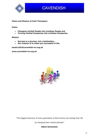 41
CAVENDISH
Vision and Mission of Colin Thompson:
Vision
 Changing Limited People into Limitless People and
 Turning Limited Companies into Limitless Companies.
Mission
 Success is a journey, not a destination…
 Our mission is to make you successful in life.
email:colin@cavendish-mr.org.uk
www.cavendish-mr.org.uk
“The biggest discovery of every generation is that humans can change their life
by changing their mental attitude!”
Albert Schweitzer
 