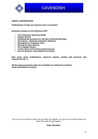 42
CAVENDISH
USEFUL INFORMATION
Publications to help you become more successful:
Business models on CD/Software/PDF
 The Enterprise Business Model
 Margin Hunter
 Interpreting Accounts for the Non-Financial Manager
 The Valuer - Business Valuation Software
 Managing For Customer Care
 Be paid on time System
 It’s a Digital Future
 A Flow Chart of the Partnership Process
 How to Become a Successful Franchisee
Plus many more publications, research reports, guides and business and
educational CD`s.
All the above business tools are available by visiting the website:
www.cavendish-mr.org.uk
"Let us not be content to wait and see what will happen, but give us the determination to
make the right things happen."
Peter Marshall
 