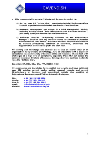 5
CAVENDISH
 Able to successful bring new Products and Services to market i.e.
a) Set up new UK `green field` manufacturing/distribution/workflow
systems organisations and market new Products and Services.
b) Research, development and design of a Print Management Service,
including writing a book `Print Management and Workflow Solutions`,
plus many other publications and business models.
c) Produced CD-ROM `Interpreting Accounts for the Non-Financial
Manager`- adapted from my two-day course for Anderson’s-Chartered
Accountants for their clients. Plus other business and education models
to increase productivity, retention of customers, employees and
suppliers that increased net profit and cash flow.
My training and knowledge has enabled me to take an overall view of an
organisation, its operations and strategy. Also, to understand with a degree of
competence in a wide variety of business skills and functions. I have dealt with
challenges at a high level of complexity, especially those that cut across the
common functional divisions of business. Developed several business models to
raise the `bottom-line`.
Education: BA, MBA, DBA, CPA, FFA, MCIPD, MCIJ
My experiences and knowledge have enabled me to write and have published
over 400 articles, several books, guides, research reports, and several
CD’s/Software on business and educational models plus speaking at
International Conferences and Visiting University Professor.
DDL: + 44 (0) 121 244 0306
Mobile: + 44 (0) 7831 588310
Main T: + 44 (0) 121 244 1802
email: colin@cavendish-mr.org.uk
Website: www.cavendish-mr.org.uk
 
