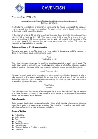 9
CAVENDISH
Price-earnings (P/E) ratio
Market price of ordinary shares/price at the time (private company)
Earnings per share
It reflects the expectations of the market concerning the future earnings of the company
(market price), and the earnings available for each ordinary share, based on the results
of the most recent accounting period.
If the market price is £5 per share and earnings per share are 50p, the price/earnings
ratio is 5.00 divided by 0.50=10. This means that, if £5 is paid for a share, then the
shares are selling at 10 times earnings, i.e. ten years of current cost earnings at 50p
have been bought. For comparison purposes, companies with higher P/E ratios are
regarded as having better prospects.
Return on Sales or Profit margin ratio
The return on sales or profit margin is a `key` ratio. It shows how well the company is
doing in maximising sales and minimising costs.
Profit
Total Sales x100
This ratio therefore expresses the profit in pounds generated by each pound sales. The
profit figure used is generally, but not always, the trading profit before interest, taxation
and extraordinary items as is the case in the formulae for return on capital employed.
Asset Turnover ratio
Although a much used ratio, the return on sales may be misleading because it fails to
take account of the assets available to achieve the profit margin. It can be used in
association with the return on capital employed, but the issue here can also be overcome
by adopting the asset turnover ratio.
Total Sales
Assets
This ratio expresses the number of times assets have been `turned over` during a period
to achieve the sales revenue. It measures the performance of the company in generating
sales from the assets at its disposal.
Ratio Analysis
Ratio analysis studies and compares financial ratios, which identify relationships between
quantifiable aspects of a company’s activities. The object is to reveal factors and trends
affecting performance so that action can be taken.
Types of Ratios
1) Profitability
2) Performance
3) Cost
4) Liquidity
5) Capital Structure
6) Financial Risk
7) Efficiency-Debtors, Creditors, Inventory
8) Productivity
 