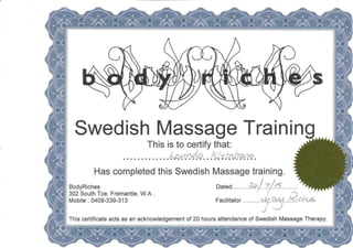 Swedish Massage Training
This is to certify that: ^||
m
Has completed this Swedish Massage training.
BodyRiches Dated: 7//'?.
302 South Tee. Fremantle, W.A. ( -O /
Mobile : 0409-339-313 Facilitator
This certificate acts as an acknowledgement of 20 hours attendance of Swedish Massage Therapy
mttmttttmte ¦¦¦'y ¦ ¦ ¦ ¦
 