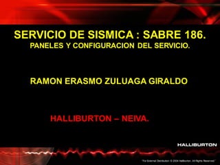 “For External Distribution. © 2004 Halliburton. All Rights Reserved.”
SERVICIO DE SISMICA : SABRE 186.
PANELES Y CONFIGURACION DEL SERVICIO.
RAMON ERASMO ZULUAGA GIRALDO
HALLIBURTON – NEIVA.
 