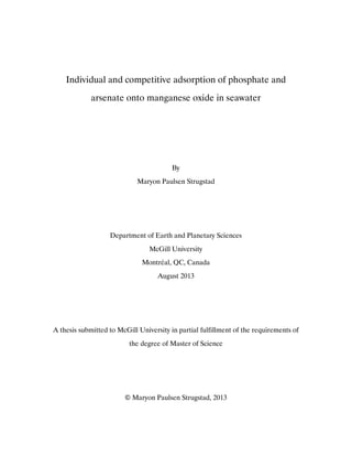 Individual and competitive adsorption of phosphate and
arsenate onto manganese oxide in seawater
By
Maryon Paulsen Strugstad
Department of Earth and Planetary Sciences
McGill University
Montréal, QC, Canada
August 2013
A thesis submitted to McGill University in partial fulfillment of the requirements of
the degree of Master of Science
© Maryon Paulsen Strugstad, 2013
 