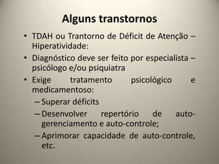 Alguns transtornos
• TDAH ou Trantorno de Déficit de Atenção –
Hiperatividade:
• Diagnóstico deve ser feito por especialista –
psicólogo e/ou psiquiatra
• Exige tratamento psicológico e
medicamentoso:
– Superar déficits
– Desenvolver repertório de auto-
gerenciamento e auto-controle;
– Aprimorar capacidade de auto-controle,
etc.
 