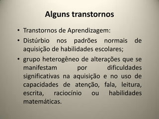 Alguns transtornos
• Transtornos de Aprendizagem:
• Distúrbio nos padrões normais de
aquisição de habilidades escolares;
• grupo heterogêneo de alterações que se
manifestam por dificuldades
significativas na aquisição e no uso de
capacidades de atenção, fala, leitura,
escrita, raciocínio ou habilidades
matemáticas.
 