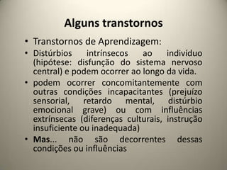 Alguns transtornos
• Transtornos de Aprendizagem:
• Distúrbios intrínsecos ao indivíduo
(hipótese: disfunção do sistema nervoso
central) e podem ocorrer ao longo da vida.
• podem ocorrer concomitantemente com
outras condições incapacitantes (prejuízo
sensorial, retardo mental, distúrbio
emocional grave) ou com influências
extrínsecas (diferenças culturais, instrução
insuficiente ou inadequada)
• Mas... não são decorrentes dessas
condições ou influências
 