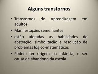 Alguns transtornos
• Transtornos de Aprendizagem em
adultos:
• Manifestações semelhantes
• estão afetadas as habilidades de
abstração, simbolização e resolução de
problemas lógico-matemáticos
• Podem ter origem na infância, e ser
causa de abandono da escola
 